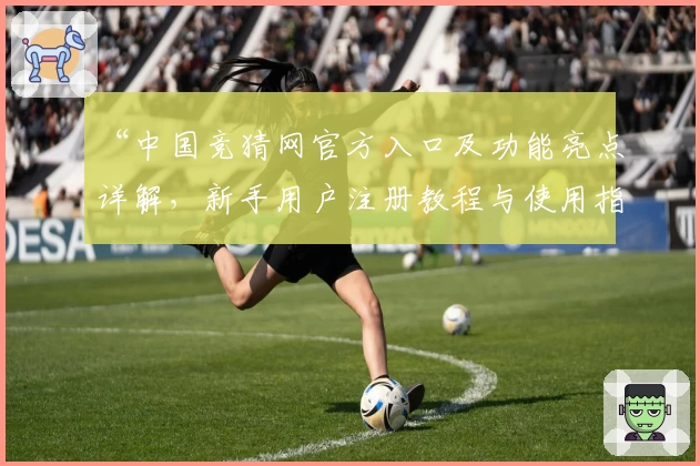 “中国竞猜网官方入口及功能亮点详解,新手用户注册教程与使用指南”