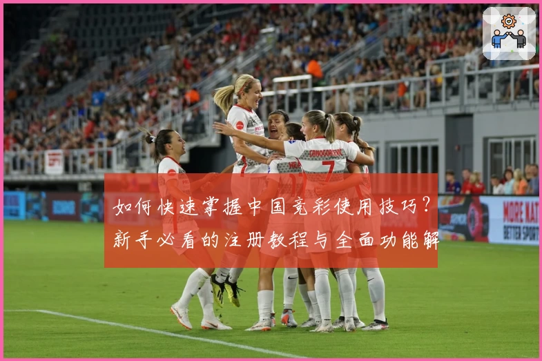 如何快速掌握中国竞彩使用技巧？新手必看的注册教程与全面功能解析