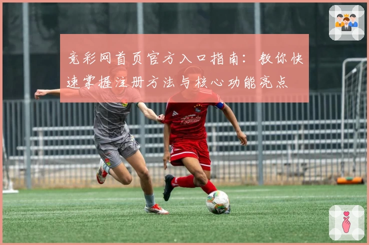 竞彩网首页官方入口指南：教你快速掌握注册方法与核心功能亮点