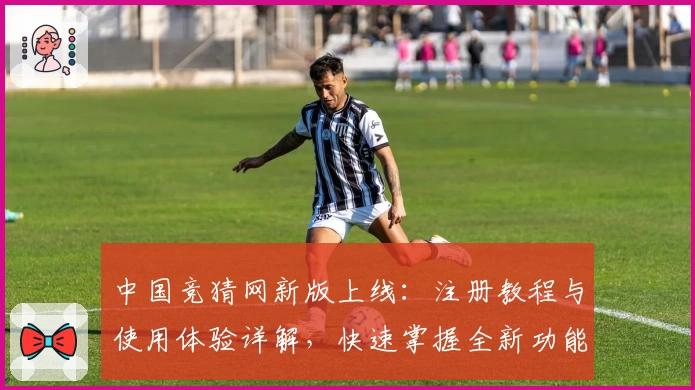 中国竞猜网新版上线：注册教程与使用体验详解，快速掌握全新功能亮点