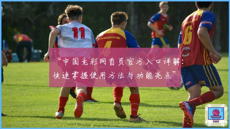 “中国竞彩网首页官方入口详解：快速掌握使用方法与功能亮点”