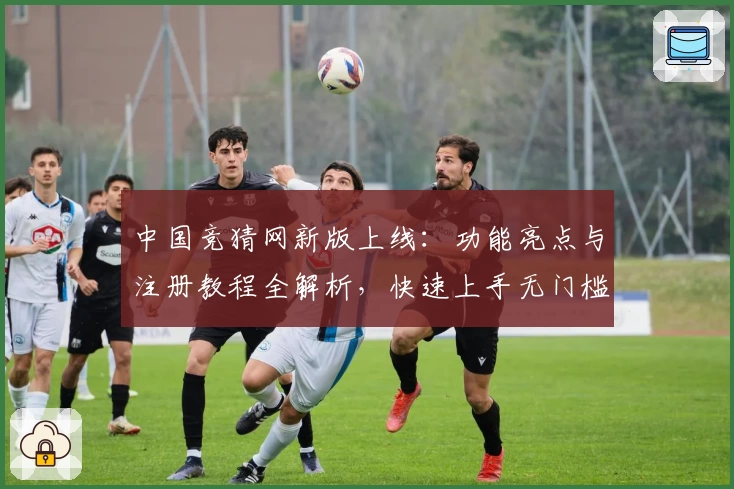 中国竞猜网新版上线：功能亮点与注册教程全解析，快速上手无门槛