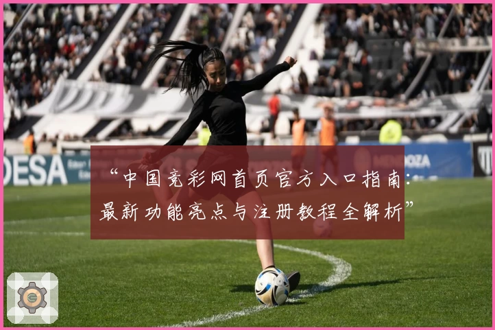 “中国竞彩网首页官方入口指南：最新功能亮点与注册教程全解析”