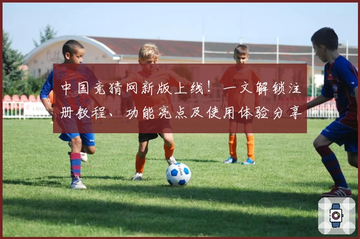 中国竞猜网新版上线！一文解锁注册教程、功能亮点及使用体验分享