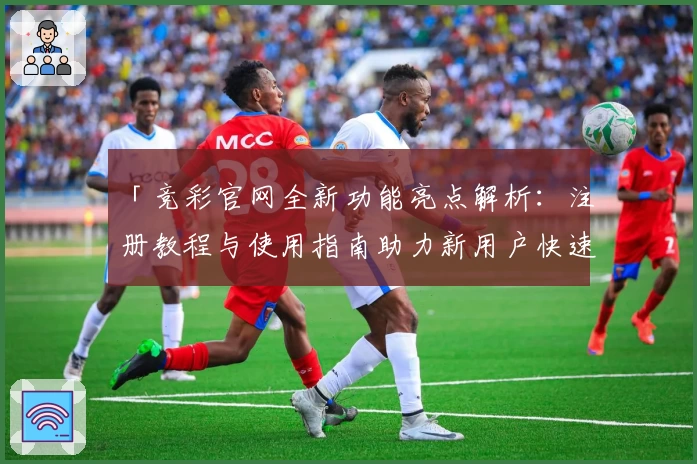 「竞彩官网全新功能亮点解析：注册教程与使用指南助力新用户快速上手」