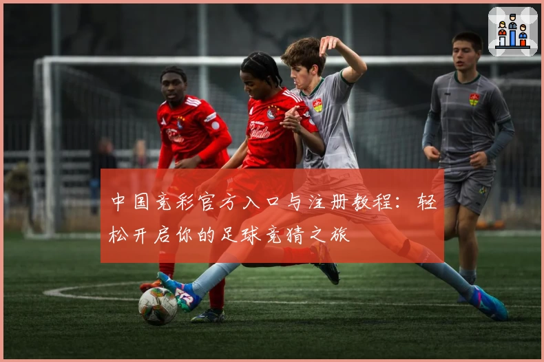 中国竞彩官方入口与注册教程：轻松开启你的足球竞猜之旅