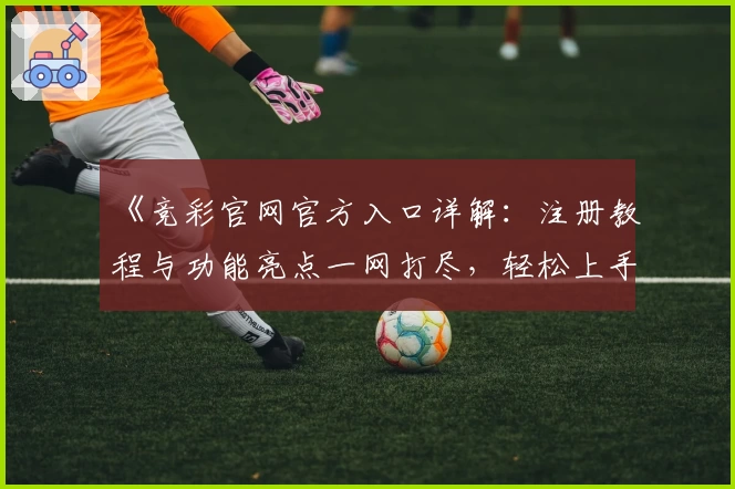 《竞彩官网官方入口详解：注册教程与功能亮点一网打尽，轻松上手流程指南》