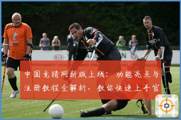 中国竞猜网新版上线:功能亮点与注册教程全解析,教你快速上手官方入口