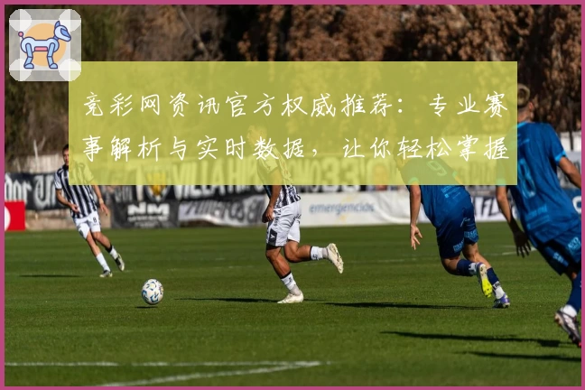 竞彩网资讯官方权威推荐：专业赛事解析与实时数据，让你轻松掌握精彩体育动态