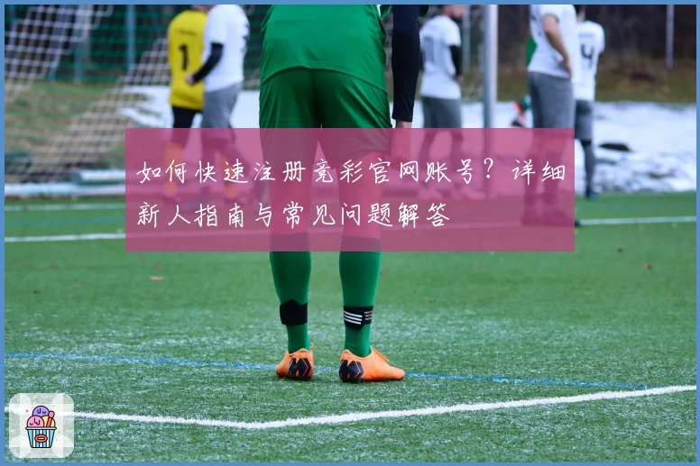 如何快速注册竞彩官网账号？详细新人指南与常见问题解答