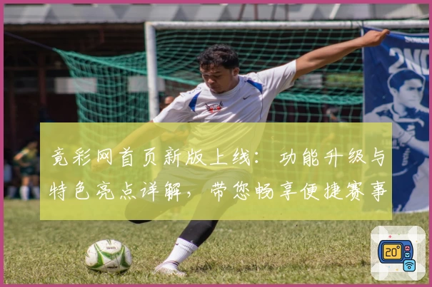 竟彩网首页新版上线：功能升级与特色亮点详解，带您畅享便捷赛事服务