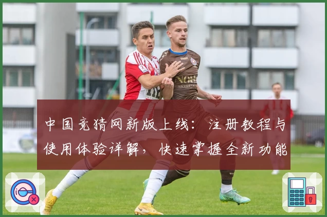 中国竞猜网新版上线：注册教程与使用体验详解，快速掌握全新功能亮点
