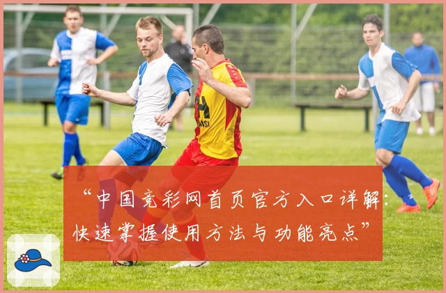 “中国竞彩网首页官方入口详解：快速掌握使用方法与功能亮点”
