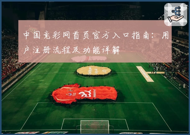 中国竞彩网首页官方入口指南:用户注册流程及功能详解