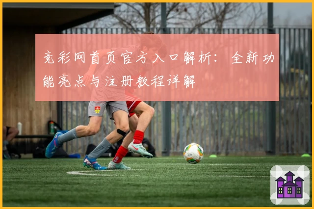 竞彩网首页官方入口解析：全新功能亮点与注册教程详解